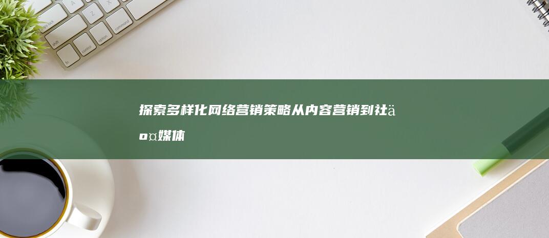 探索多样化网络营销策略：从内容营销到社交媒体营销